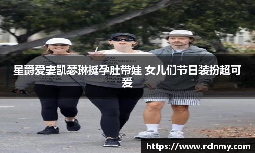 壹号国际星爵爱妻凯瑟琳挺孕肚带娃 女儿们节日装扮超可爱