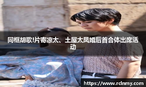 壹号国际同框胡歌!片寄凉太、土屋太凤婚后首合体出席活动